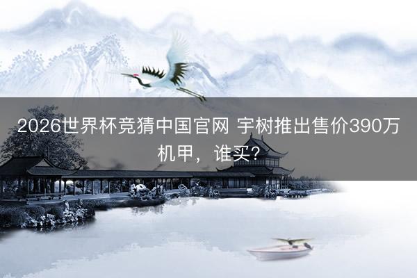 2026世界杯竞猜中国官网 宇树推出售价390万机甲，谁买？