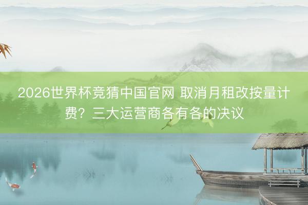 2026世界杯竞猜中国官网 取消月租改按量计费?三大运营商各有各的决议
