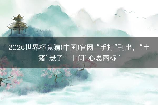 2026世界杯竞猜(中国)官网 “手打”刊出，“土猪”悬了：十问“心思商标”