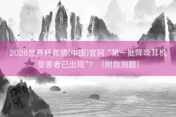 2026世界杯竞猜(中国)官网 “第一批降噪耳机受害者已出现”？（附自测题）