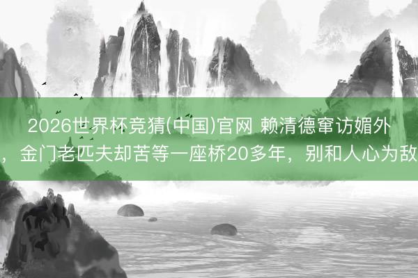 2026世界杯竞猜(中国)官网 赖清德窜访媚外，金门老匹夫却苦等一座桥20多年，别和人心为敌