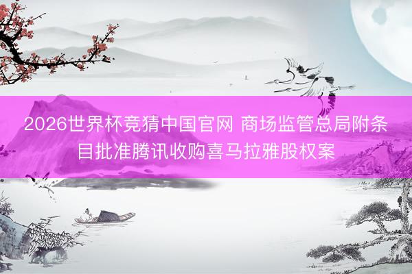2026世界杯竞猜中国官网 商场监管总局附条目批准腾讯收购喜马拉雅股权案