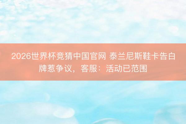 2026世界杯竞猜中国官网 泰兰尼斯鞋卡告白牌惹争议,客服:活动已范围