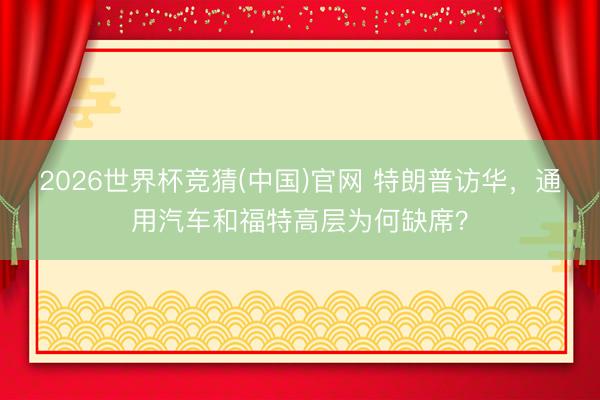 2026世界杯竞猜(中国)官网 特朗普访华，通用汽车和福特高层为何缺席？