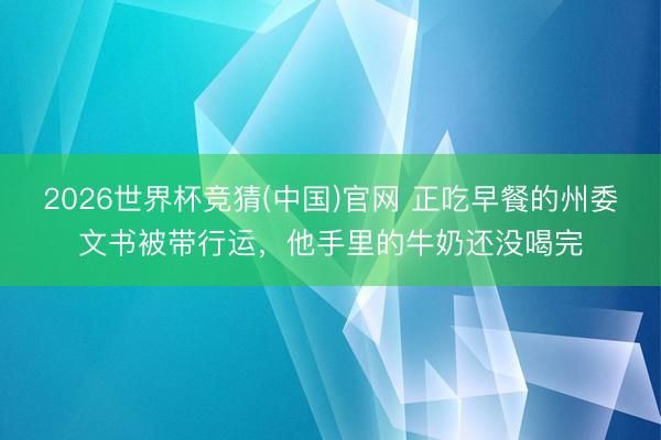 2026世界杯竞猜(中国)官网 正吃早餐的州委文书被带行运，他手里的牛奶还没喝完
