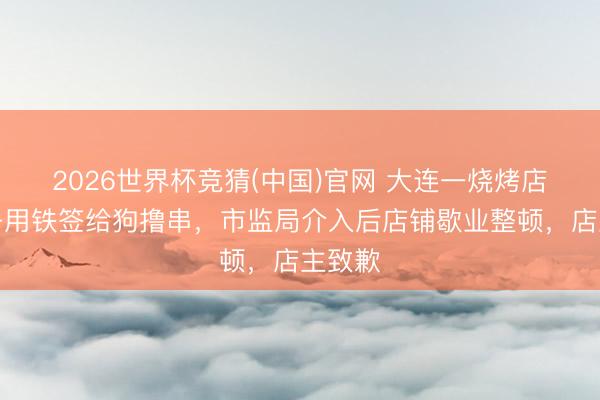 2026世界杯竞猜(中国)官网 大连一烧烤店内女子用铁签给狗撸串，市监局介入后店铺歇业整顿，店主致歉
