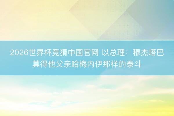 2026世界杯竞猜中国官网 以总理：穆杰塔巴莫得他父亲哈梅内伊那样的泰斗