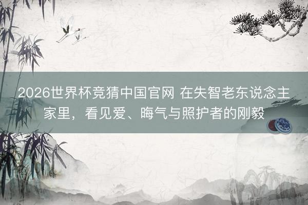 2026世界杯竞猜中国官网 在失智老东说念主家里，看见爱、晦气与照护者的刚毅