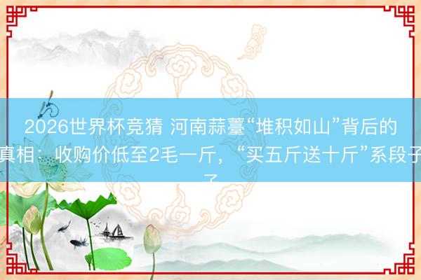 2026世界杯竞猜 河南蒜薹“堆积如山”背后的真相：收购价低至2毛一斤，“买五斤送十斤”系段子