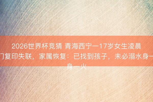 2026世界杯竞猜 青海西宁一17岁女生凌晨出门复印失联，家属恢复：已找到孩子，未必溺水身一火