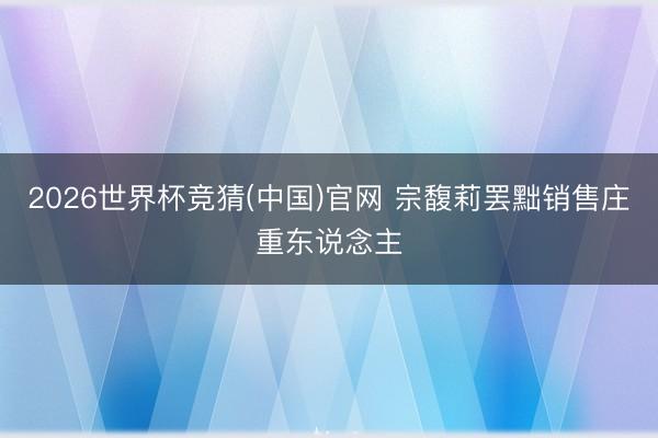 2026世界杯竞猜(中国)官网 宗馥莉罢黜销售庄重东说念主