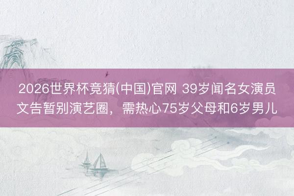2026世界杯竞猜(中国)官网 39岁闻名女演员文告暂别演艺圈，需热心75岁父母和6岁男儿