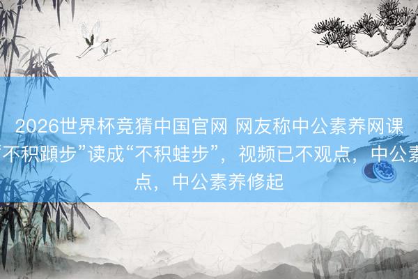 2026世界杯竞猜中国官网 网友称中公素养网课老诚将“不积蹞步”读成“不积蛙步”，视频已不观点，中公素养修起