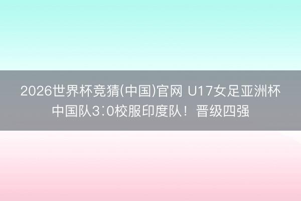 2026世界杯竞猜(中国)官网 U17女足亚洲杯中国队3∶0校服印度队！晋级四强