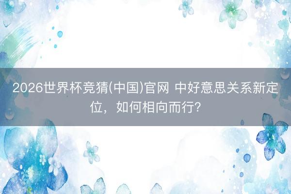 2026世界杯竞猜(中国)官网 中好意思关系新定位，如何相向而行？