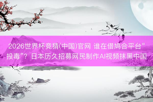 2026世界杯竞猜(中国)官网 谁在借鸠合平台“投毒”？日本历久招募网民制作AI视频抹黑中国