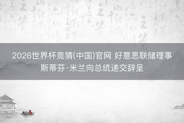 2026世界杯竞猜(中国)官网 好意思联储理事斯蒂芬·米兰向总统递交辞呈