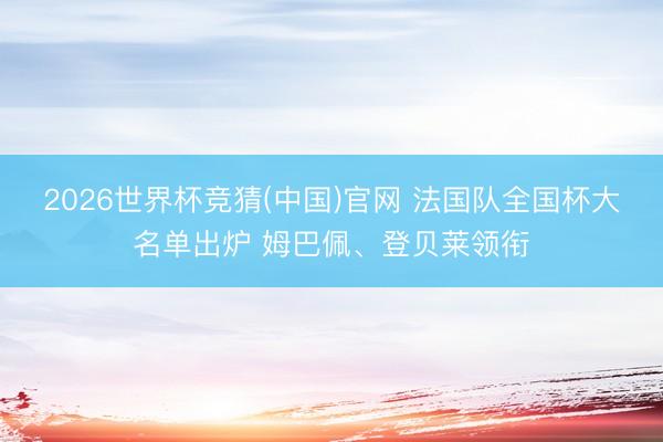 2026世界杯竞猜(中国)官网 法国队全国杯大名单出炉 姆巴佩、登贝莱领衔