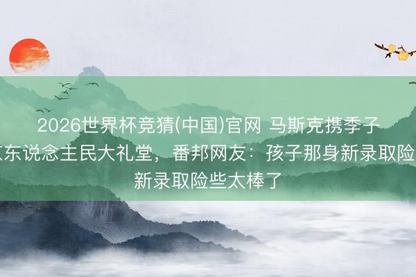 2026世界杯竞猜(中国)官网 马斯克携季子现身北京东说念主民大礼堂，番邦网友：孩子那身新录取险些太棒了