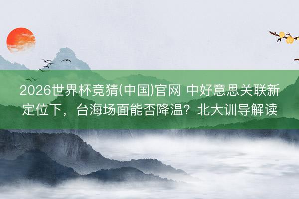 2026世界杯竞猜(中国)官网 中好意思关联新定位下，台海场面能否降温？北大训导解读