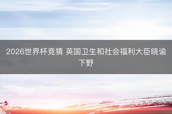 2026世界杯竞猜 英国卫生和社会福利大臣晓谕下野