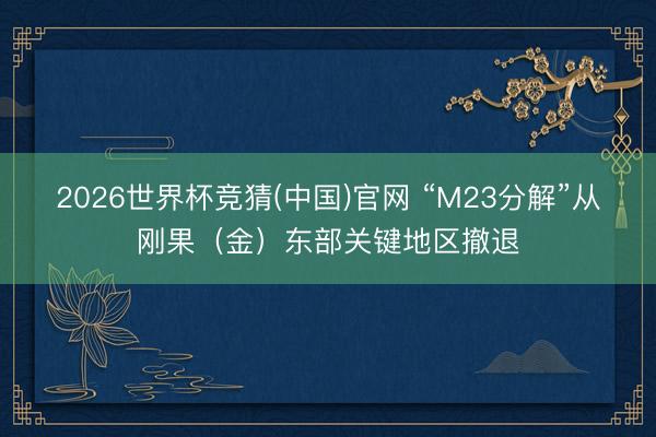 2026世界杯竞猜(中国)官网 “M23分解”从刚果（金）东部关键地区撤退