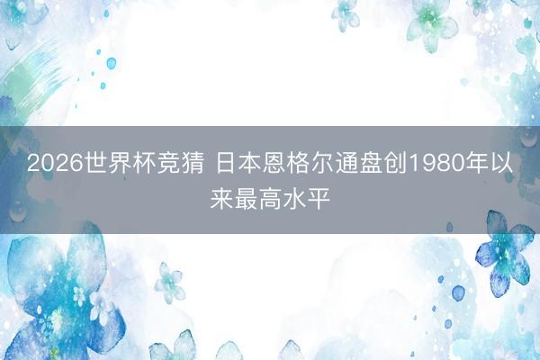 2026世界杯竞猜 日本恩格尔通盘创1980年以来最高水平