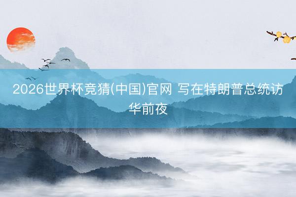 2026世界杯竞猜(中国)官网 写在特朗普总统访华前夜