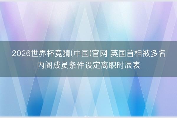 2026世界杯竞猜(中国)官网 英国首相被多名内阁成员条件设定离职时辰表