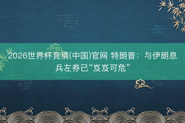 2026世界杯竞猜(中国)官网 特朗普：与伊朗息兵左券已“岌岌可危”