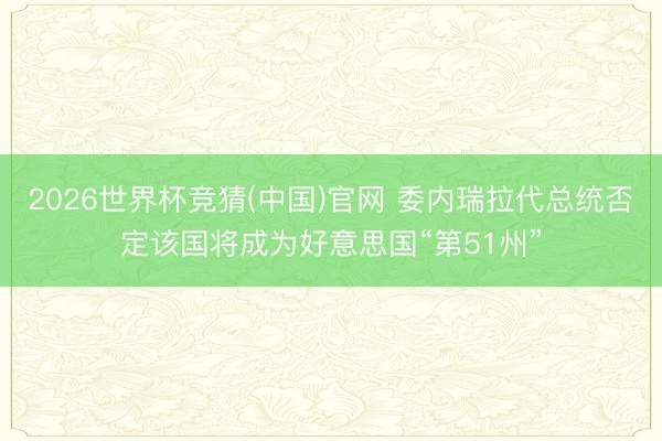 2026世界杯竞猜(中国)官网 委内瑞拉代总统否定该国将成为好意思国“第51州”