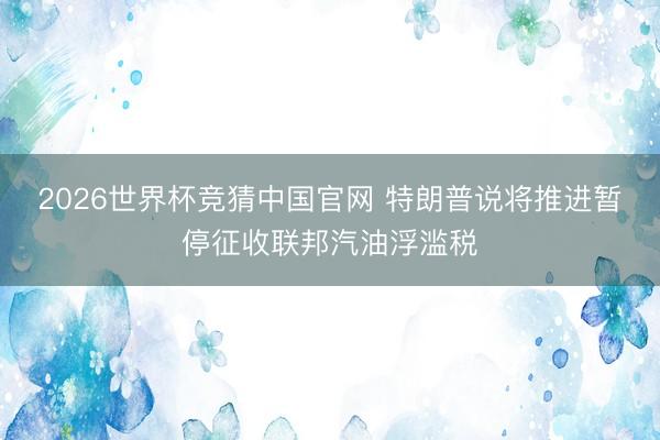 2026世界杯竞猜中国官网 特朗普说将推进暂停征收联邦汽油浮滥税