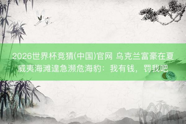 2026世界杯竞猜(中国)官网 乌克兰富豪在夏威夷海滩遑急濒危海豹：我有钱，罚我吧