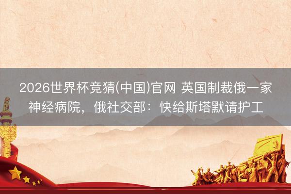2026世界杯竞猜(中国)官网 英国制裁俄一家神经病院，俄社交部：快给斯塔默请护工
