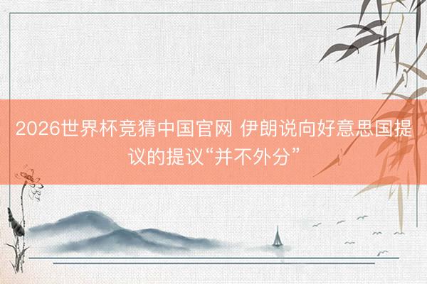 2026世界杯竞猜中国官网 伊朗说向好意思国提议的提议“并不外分”