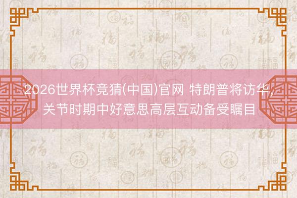 2026世界杯竞猜(中国)官网 特朗普将访华，关节时期中好意思高层互动备受瞩目