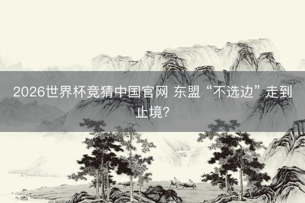 2026世界杯竞猜中国官网 东盟 “不选边” 走到止境？