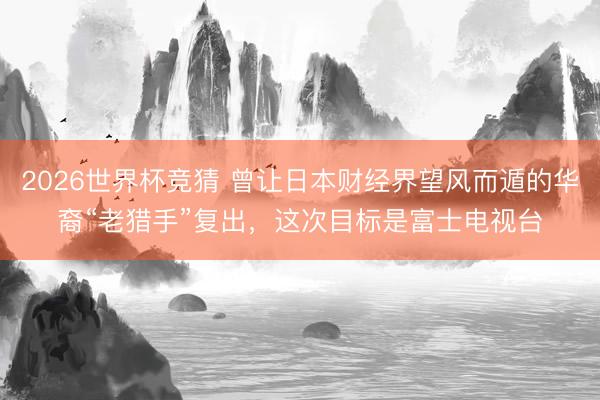 2026世界杯竞猜 曾让日本财经界望风而遁的华裔“老猎手”复出，这次目标是富士电视台