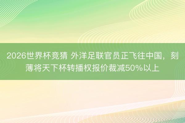 2026世界杯竞猜 外洋足联官员正飞往中国，刻薄将天下杯转播权报价裁减50%以上