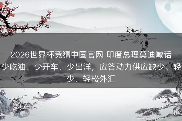2026世界杯竞猜中国官网 印度总理莫迪喊话全球：少吃油、少开车、少出洋，应答动力供应缺少、轻松外汇