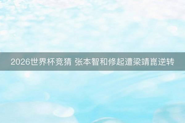 2026世界杯竞猜 张本智和修起遭梁靖崑逆转