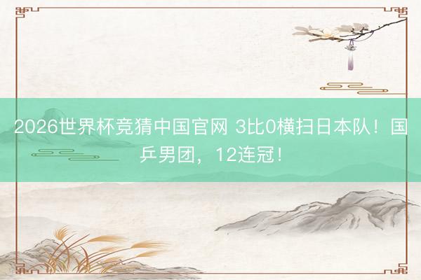 2026世界杯竞猜中国官网 3比0横扫日本队！国乒男团，12连冠！