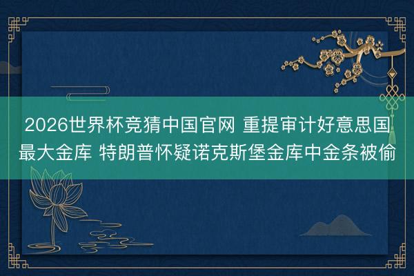 2026世界杯竞猜中国官网 重提审计好意思国最大金库 特朗普怀疑诺克斯堡金库中金条被偷