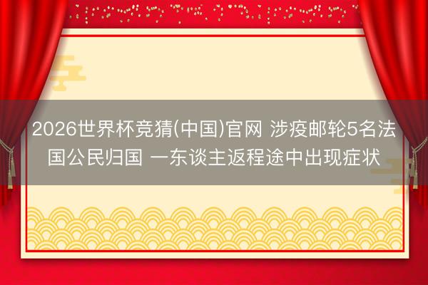 2026世界杯竞猜(中国)官网 涉疫邮轮5名法国公民归国 一东谈主返程途中出现症状