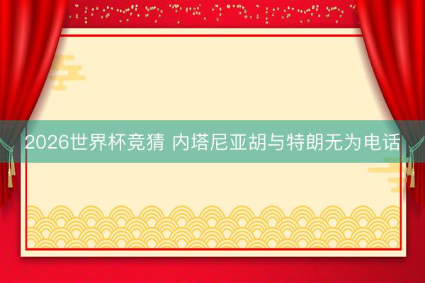 2026世界杯竞猜 内塔尼亚胡与特朗无为电话