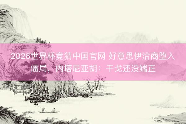 2026世界杯竞猜中国官网 好意思伊洽商堕入僵局，内塔尼亚胡：干戈还没端正