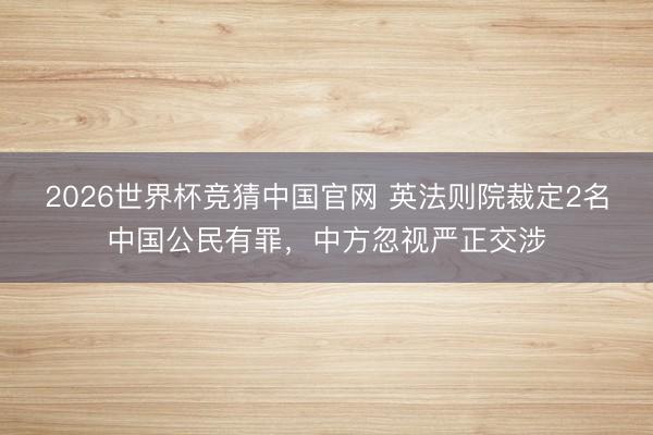 2026世界杯竞猜中国官网 英法则院裁定2名中国公民有罪，中方忽视严正交涉