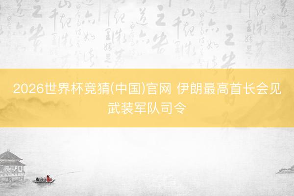 2026世界杯竞猜(中国)官网 伊朗最高首长会见武装军队司令