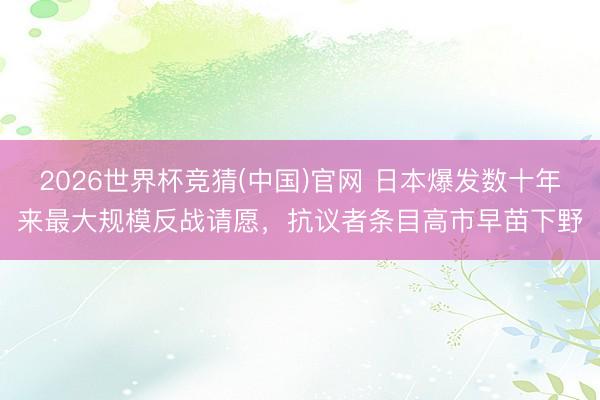 2026世界杯竞猜(中国)官网 日本爆发数十年来最大规模反战请愿，抗议者条目高市早苗下野