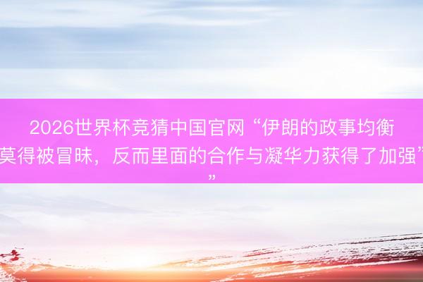 2026世界杯竞猜中国官网 “伊朗的政事均衡莫得被冒昧，反而里面的合作与凝华力获得了加强”